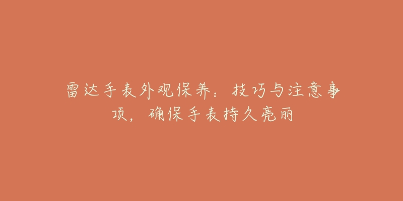 雷达手表外观保养:技巧与注意事项,确保手表持久亮丽-名表号 雷达手表外观保养:技巧与注意事项,确保手表持久亮丽