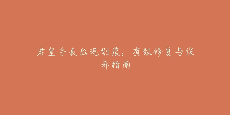 君皇手表出现划痕:有效修复与保养指南-名表号 君皇手表出现划痕:有效修复与保养指南