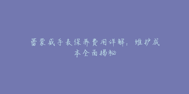 蕾蒙威手表保养费用详解:维护成本全面揭秘-名表号 蕾蒙威手表保养费用详解:维护成本全面揭秘