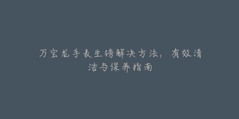 万宝龙手表生锈解决方法:有效清洁与保养指南-名表号 万宝龙手表生锈解决方法:有效清洁与保养指南
