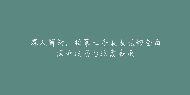 深入解析:柏莱士手表表壳的全面保养技巧与注意事项-名表号 深入解析:柏莱士手表表壳的全面保养技巧与注意事项