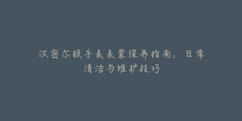 汉密尔顿手表表蒙保养指南:日常清洁与维护技巧-名表号 汉密尔顿手表表蒙保养指南:日常清洁与维护技巧