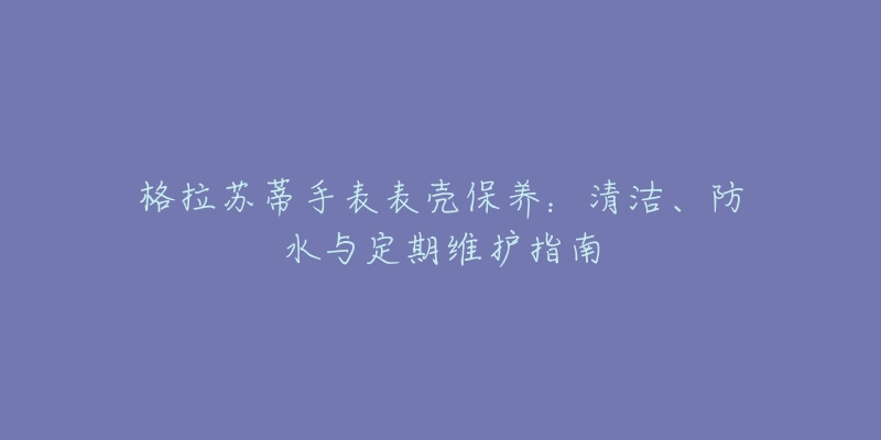 格拉苏蒂手表表壳保养:清洁、防水与定期维护指南-名表号 格拉苏蒂手表表壳保养:清洁、防水与定期维护指南