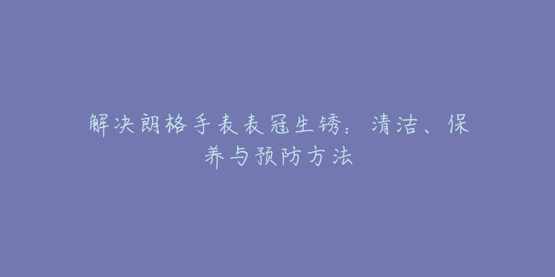 解决朗格手表表冠生锈:清洁、保养与预防方法-名表号 解决朗格手表表冠生锈:清洁、保养与预防方法
