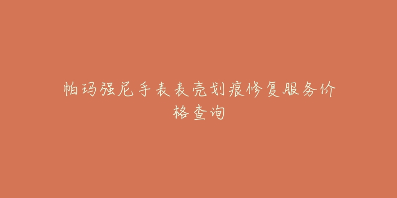 帕玛强尼手表表壳划痕修复服务价格查询-名表号 帕玛强尼手表表壳划痕修复服务价格查询