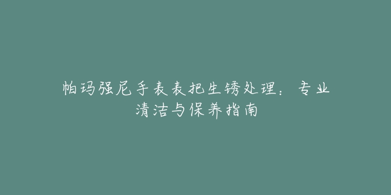 帕玛强尼手表表把生锈处理:专业清洁与保养指南-名表号 帕玛强尼手表表把生锈处理:专业清洁与保养指南