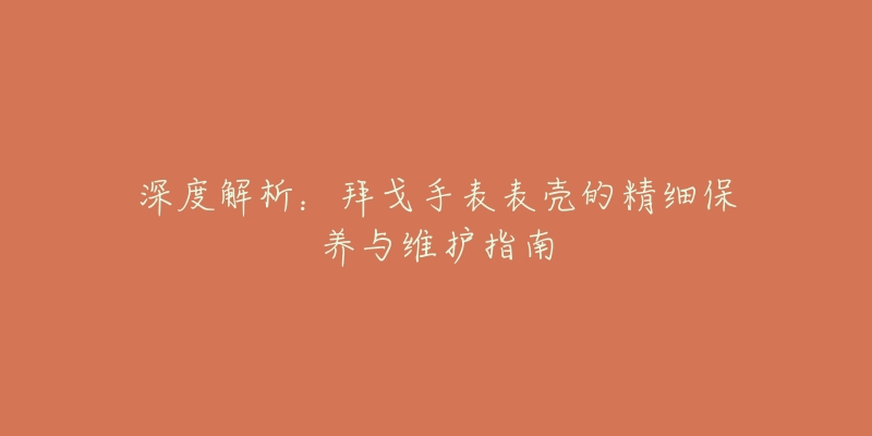 深度解析:拜戈手表表壳的精细保养与维护指南-名表号 深度解析:拜戈手表表壳的精细保养与维护指南