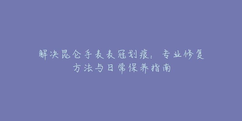 解决昆仑手表表冠划痕:专业修复方法与日常保养指南-名表号 解决昆仑手表表冠划痕:专业修复方法与日常保养指南