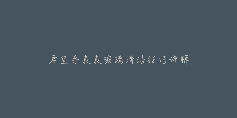 君皇手表表玻璃清洁技巧详解-名表号 君皇手表表玻璃清洁技巧详解