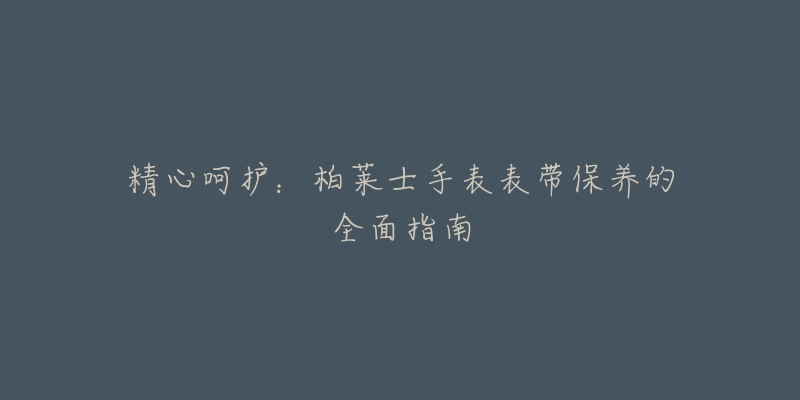 精心呵护:柏莱士手表表带保养的全面指南-名表号 精心呵护:柏莱士手表表带保养的全面指南
