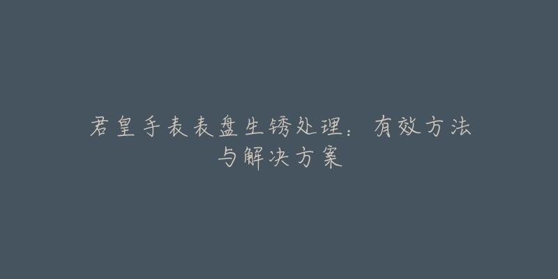 君皇手表表盘生锈处理:有效方法与解决方案-名表号 君皇手表表盘生锈处理:有效方法与解决方案