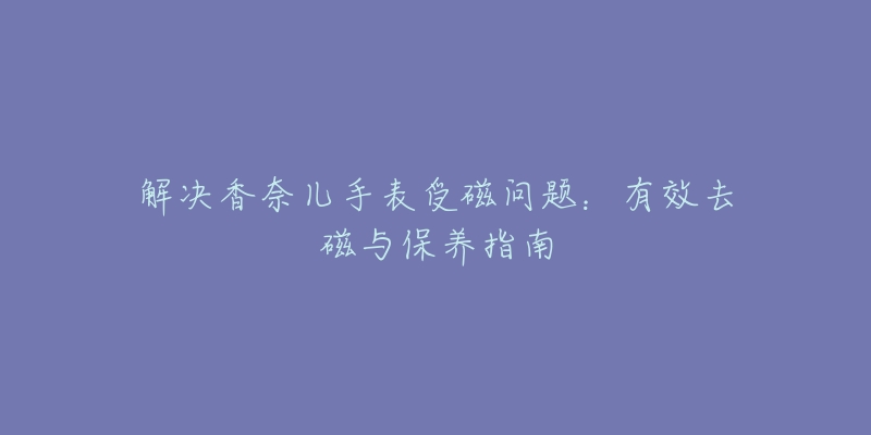 解决香奈儿手表受磁问题:有效去磁与保养指南-名表号 解决香奈儿手表受磁问题:有效去磁与保养指南