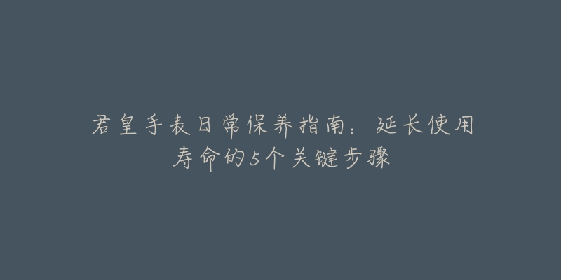 君皇手表日常保养指南:延长使用寿命的5个关键步骤-名表号 君皇手表日常保养指南:延长使用寿命的5个关键步骤