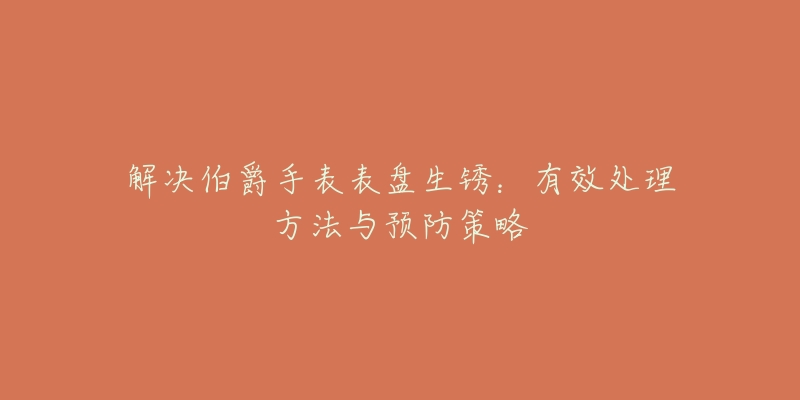 解决伯爵手表表盘生锈:有效处理方法与预防策略-名表号 解决伯爵手表表盘生锈:有效处理方法与预防策略
