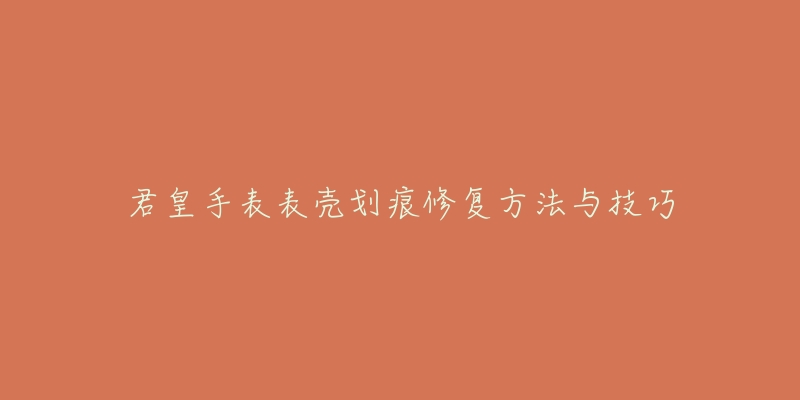 君皇手表表壳划痕修复方法与技巧-名表号 君皇手表表壳划痕修复方法与技巧