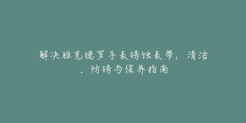 解决雅克德罗手表锈蚀表带:清洁、防锈与保养指南-名表号 解决雅克德罗手表锈蚀表带:清洁、防锈与保养指南