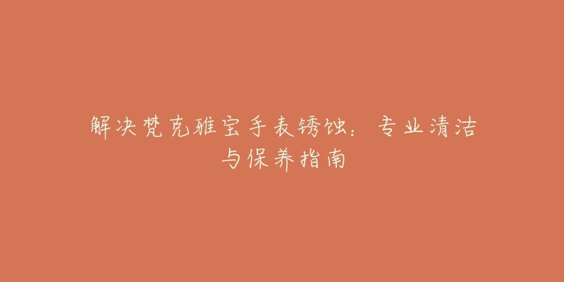 解决梵克雅宝手表锈蚀:专业清洁与保养指南-名表号 解决梵克雅宝手表锈蚀:专业清洁与保养指南