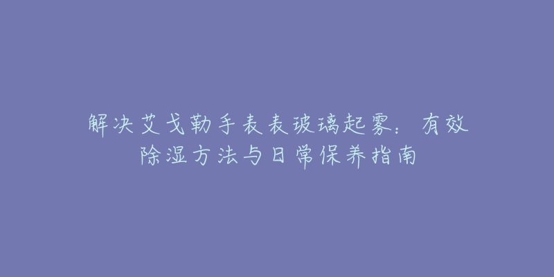 解决艾戈勒手表表玻璃起雾:有效除湿方法与日常保养指南-名表号 解决艾戈勒手表表玻璃起雾:有效除湿方法与日常保养指南