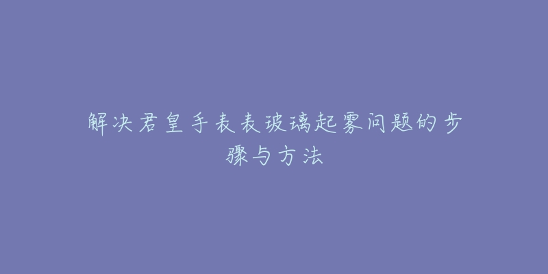 解决君皇手表表玻璃起雾问题的步骤与方法-名表号 解决君皇手表表玻璃起雾问题的步骤与方法