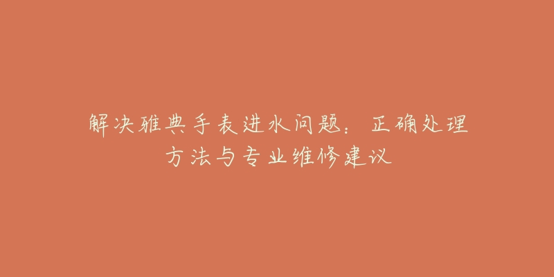 解决雅典手表进水问题:正确处理方法与专业维修建议-名表号 解决雅典手表进水问题:正确处理方法与专业维修建议
