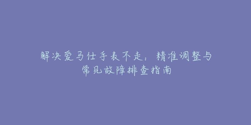 解决爱马仕手表不走：精准调整与常见故障排查指南