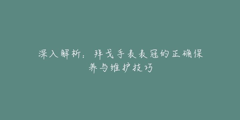 深入解析:拜戈手表表冠的正确保养与维护技巧-名表号 深入解析:拜戈手表表冠的正确保养与维护技巧