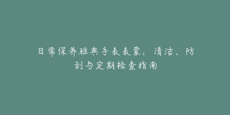 日常保养雅典手表表蒙:清洁、防刮与定期检查指南-名表号 日常保养雅典手表表蒙:清洁、防刮与定期检查指南