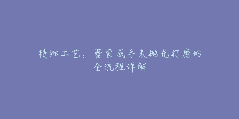 精细工艺:蕾蒙威手表抛光打磨的全流程详解-名表号 精细工艺:蕾蒙威手表抛光打磨的全流程详解