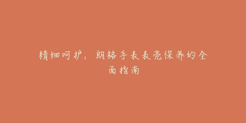 精细呵护:朗格手表表壳保养的全面指南-名表号 精细呵护:朗格手表表壳保养的全面指南