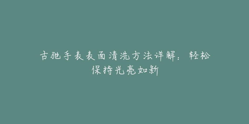 古驰手表表面清洗方法详解:轻松保持光亮如新-名表号 古驰手表表面清洗方法详解:轻松保持光亮如新