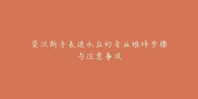 荣汉斯手表进水后的专业维修步骤与注意事项-名表号 荣汉斯手表进水后的专业维修步骤与注意事项