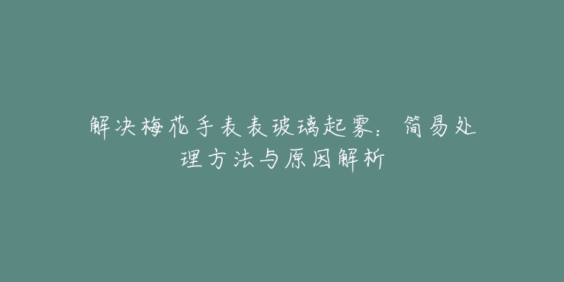 解决梅花手表表玻璃起雾:简易处理方法与原因解析-名表号 解决梅花手表表玻璃起雾:简易处理方法与原因解析