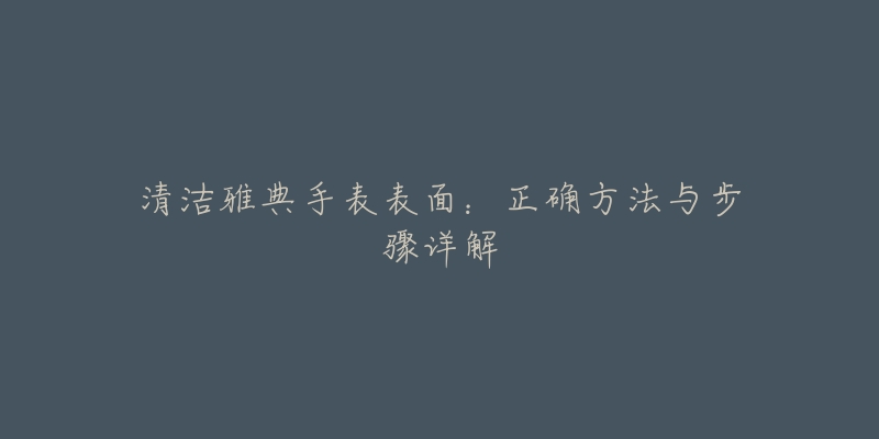 清洁雅典手表表面:正确方法与步骤详解-名表号 清洁雅典手表表面:正确方法与步骤详解