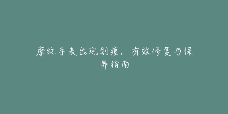 摩纹手表出现划痕:有效修复与保养指南-名表号 摩纹手表出现划痕:有效修复与保养指南