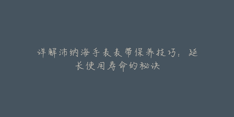 详解沛纳海手表表带保养技巧:延长使用寿命的秘诀-名表号 详解沛纳海手表表带保养技巧:延长使用寿命的秘诀