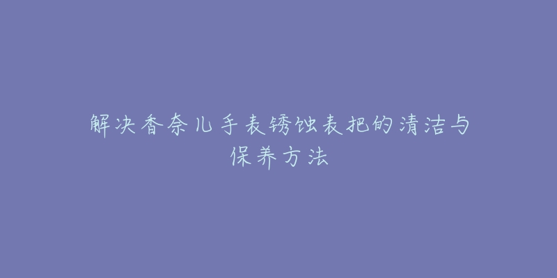 解决香奈儿手表锈蚀表把的清洁与保养方法-名表号 解决香奈儿手表锈蚀表把的清洁与保养方法