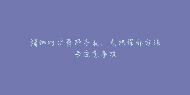 精细呵护萧邦手表:表把保养方法与注意事项-名表号 精细呵护萧邦手表:表把保养方法与注意事项