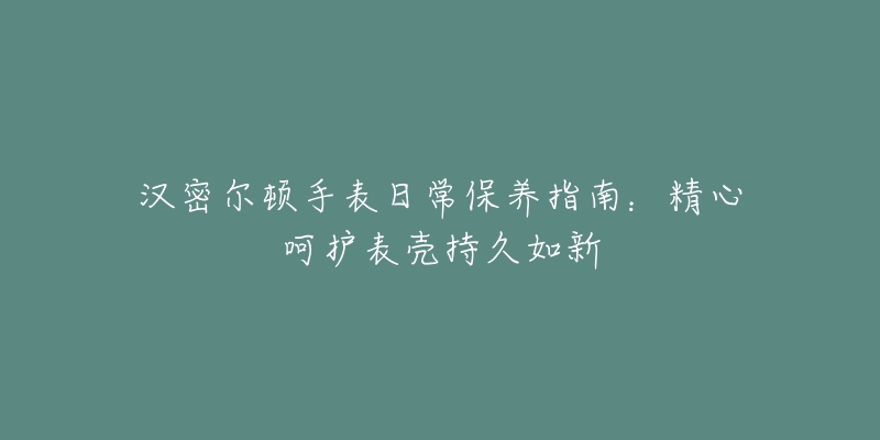 汉密尔顿手表日常保养指南:精心呵护表壳持久如新-名表号 汉密尔顿手表日常保养指南:精心呵护表壳持久如新