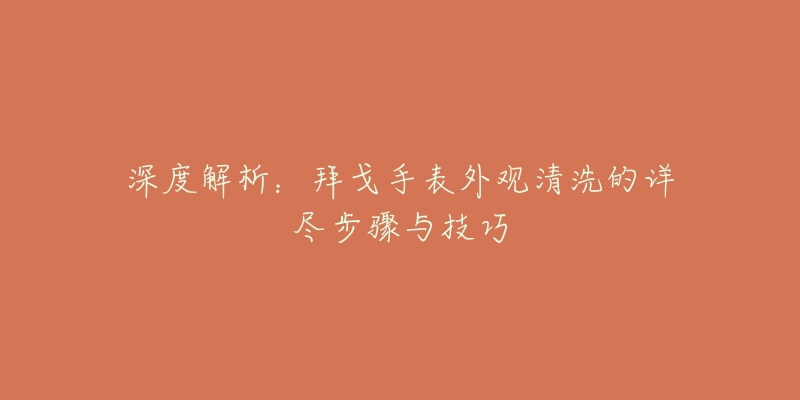 深度解析:拜戈手表外观清洗的详尽步骤与技巧-名表号 深度解析:拜戈手表外观清洗的详尽步骤与技巧