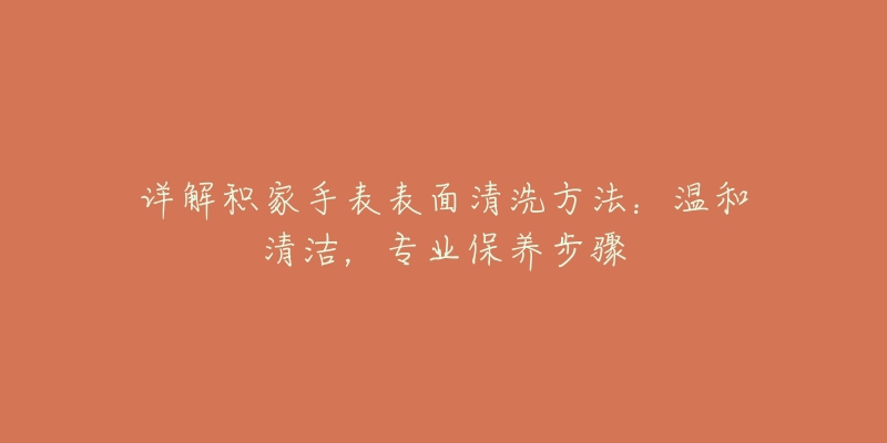 详解积家手表表面清洗方法:温和清洁,专业保养步骤-名表号 详解积家手表表面清洗方法:温和清洁,专业保养步骤