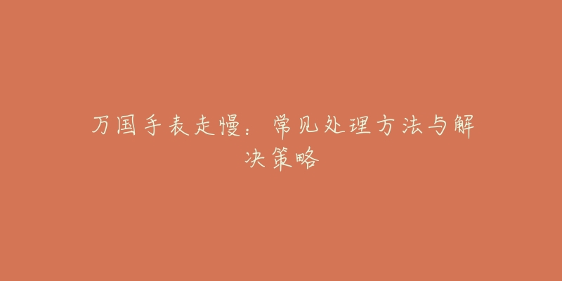 万国手表走慢:常见处理方法与解决策略-名表号 万国手表走慢:常见处理方法与解决策略