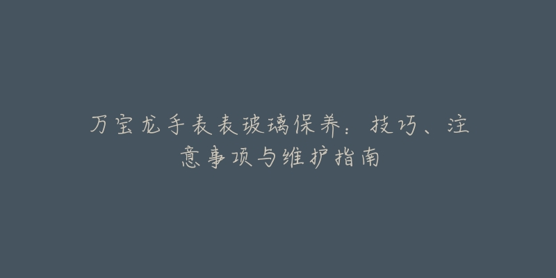 万宝龙手表表玻璃保养:技巧、注意事项与维护指南-名表号 万宝龙手表表玻璃保养:技巧、注意事项与维护指南