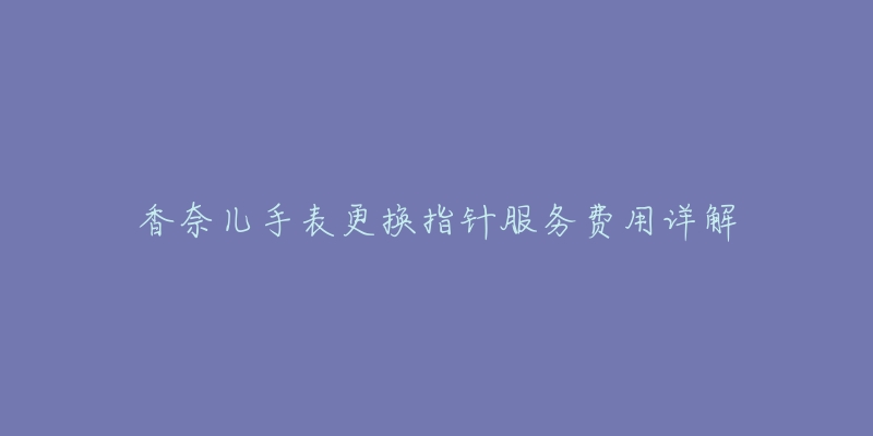 香奈儿手表更换指针服务费用详解-名表号 香奈儿手表更换指针服务费用详解