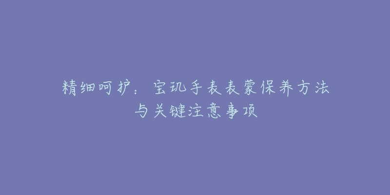 精细呵护:宝玑手表表蒙保养方法与关键注意事项-名表号 精细呵护:宝玑手表表蒙保养方法与关键注意事项