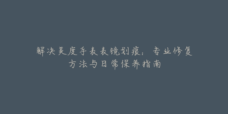 解决美度手表表镜划痕:专业修复方法与日常保养指南-名表号 解决美度手表表镜划痕:专业修复方法与日常保养指南