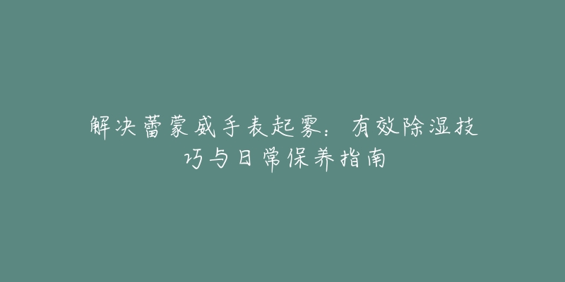 解决蕾蒙威手表起雾:有效除湿技巧与日常保养指南-名表号 解决蕾蒙威手表起雾:有效除湿技巧与日常保养指南