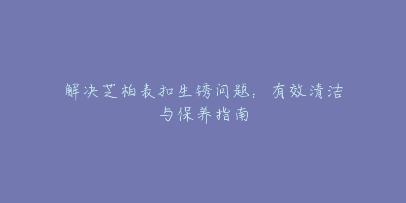 解决芝柏表扣生锈问题:有效清洁与保养指南-名表号 解决芝柏表扣生锈问题:有效清洁与保养指南