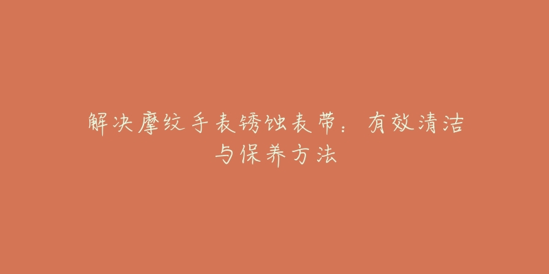 解决摩纹手表锈蚀表带:有效清洁与保养方法-名表号 解决摩纹手表锈蚀表带:有效清洁与保养方法