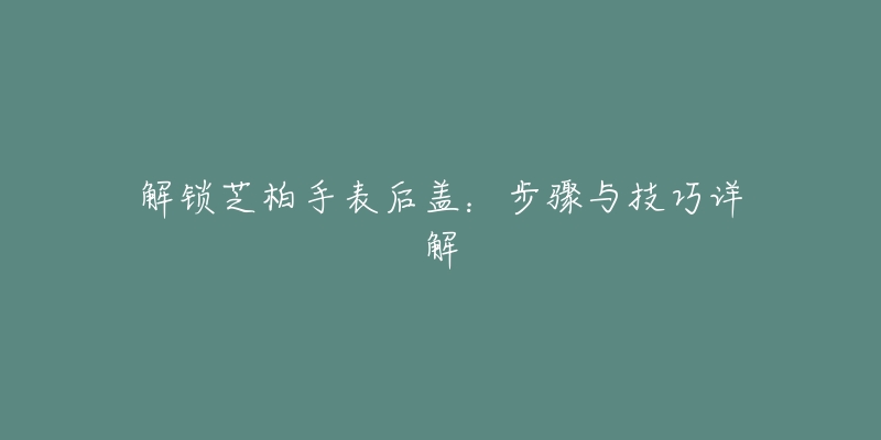 解锁芝柏手表后盖:步骤与技巧详解-名表号 解锁芝柏手表后盖:步骤与技巧详解