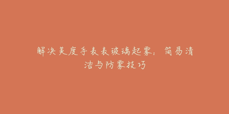 解决美度手表表玻璃起雾:简易清洁与防雾技巧-名表号 解决美度手表表玻璃起雾:简易清洁与防雾技巧